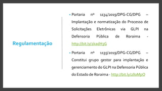 Regulamentação
• Portaria nº 1134/2019/DPG-CG/DPG –
Implantação e normatização do Processo de
Solicitações Eletrônicas via GLPI na
Defensoria Pública de Roraima -
http://bit.ly/2kadH3G
• Portaria nº 1135/2019/DPG-CG/DPG –
Constitui grupo gestor para implantação e
gerenciamento do GLPI na Defensoria Pública
do Estado de Roraima - http://bit.ly/2lI0MpO
 