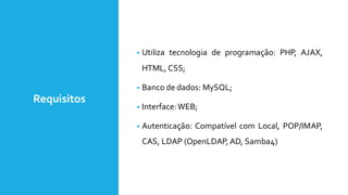 Requisitos
• Utiliza tecnologia de programação: PHP, AJAX,
HTML, CSS;
• Banco de dados: MySQL;
• Interface:WEB;
• Autenticação: Compatível com Local, POP/IMAP,
CAS, LDAP (OpenLDAP, AD, Samba4)
 