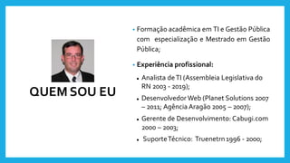 QUEM SOU EU
• Formação acadêmica em TI e Gestão Pública
com especialização e Mestrado em Gestão
Pública;
• Experiência profissional:
⚫ Analista deTI (Assembleia Legislativa do
RN 2003 - 2019);
⚫ Desenvolvedor Web (Planet Solutions 2007
– 2011; Agência Aragão 2005 – 2007);
⚫ Gerente de Desenvolvimento: Cabugi.com
2000 – 2003;
⚫ SuporteTécnico: Truenetrn1996 - 2000;
 