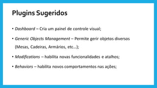 Plugins Sugeridos
• Dashboard – Cria um painel de controle visual;
• Generic Objects Management – Permite gerir objetos diversos
(Mesas, Cadeiras, Armários, etc…);
• Modifications – habilita novas funcionalidades e atalhos;
• Behaviors – habilita novos comportamentos nas ações;
 