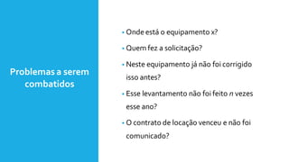 Problemas a serem
combatidos
• Onde está o equipamento x?
• Quem fez a solicitação?
• Neste equipamento já não foi corrigido
isso antes?
• Esse levantamento não foi feito n vezes
esse ano?
• O contrato de locação venceu e não foi
comunicado?
 