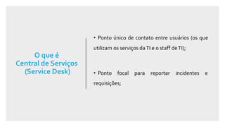 O que é
Central de Serviços
(Service Desk)
• Ponto único de contato entre usuários (os que
utilizam os serviços daTI e o staff deTI);
• Ponto focal para reportar incidentes e
requisições;
 
