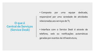 O que é
Central de Serviços
(Service Desk)
• Composta por uma equipe dedicada,
responsável por uma variedade de atividades
relacionadas aos serviços de TI;
• Interface com o Service Desk é através de
telefone, web ou notificações automáticas
geradas por eventos da infraestrutura;
 
