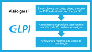 Visão geral
Armazena o histórico das ações de
manutenção;
A ferramenta proporciona total controle
dos ativos de TI, usuários e serviços;
É um software de código aberto e escrito
em PHP e distribuído sob licença GPL;
 