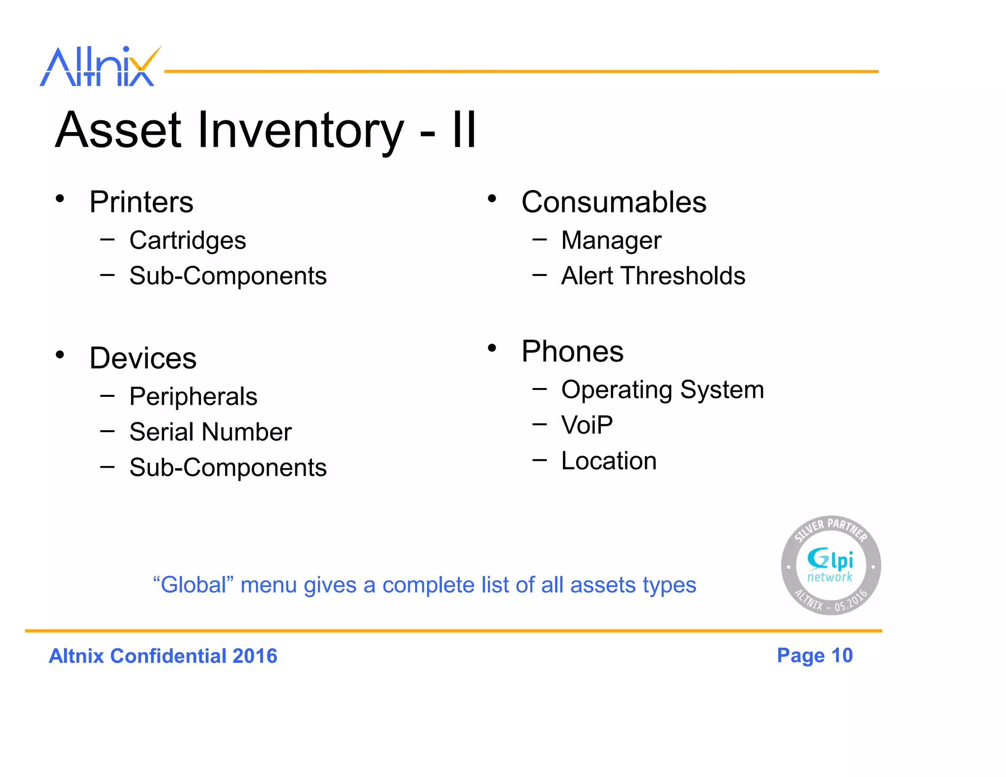 Page 10Altnix Confidential 2016
Asset Inventory - II
• Printers
– Cartridges
– Sub-Components
• Devices
– Peripherals
– Serial Number
– Sub-Components
• Consumables
– Manager
– Alert Thresholds
• Phones
– Operating System
– VoiP
– Location
“Global” menu gives a complete list of all assets types
 