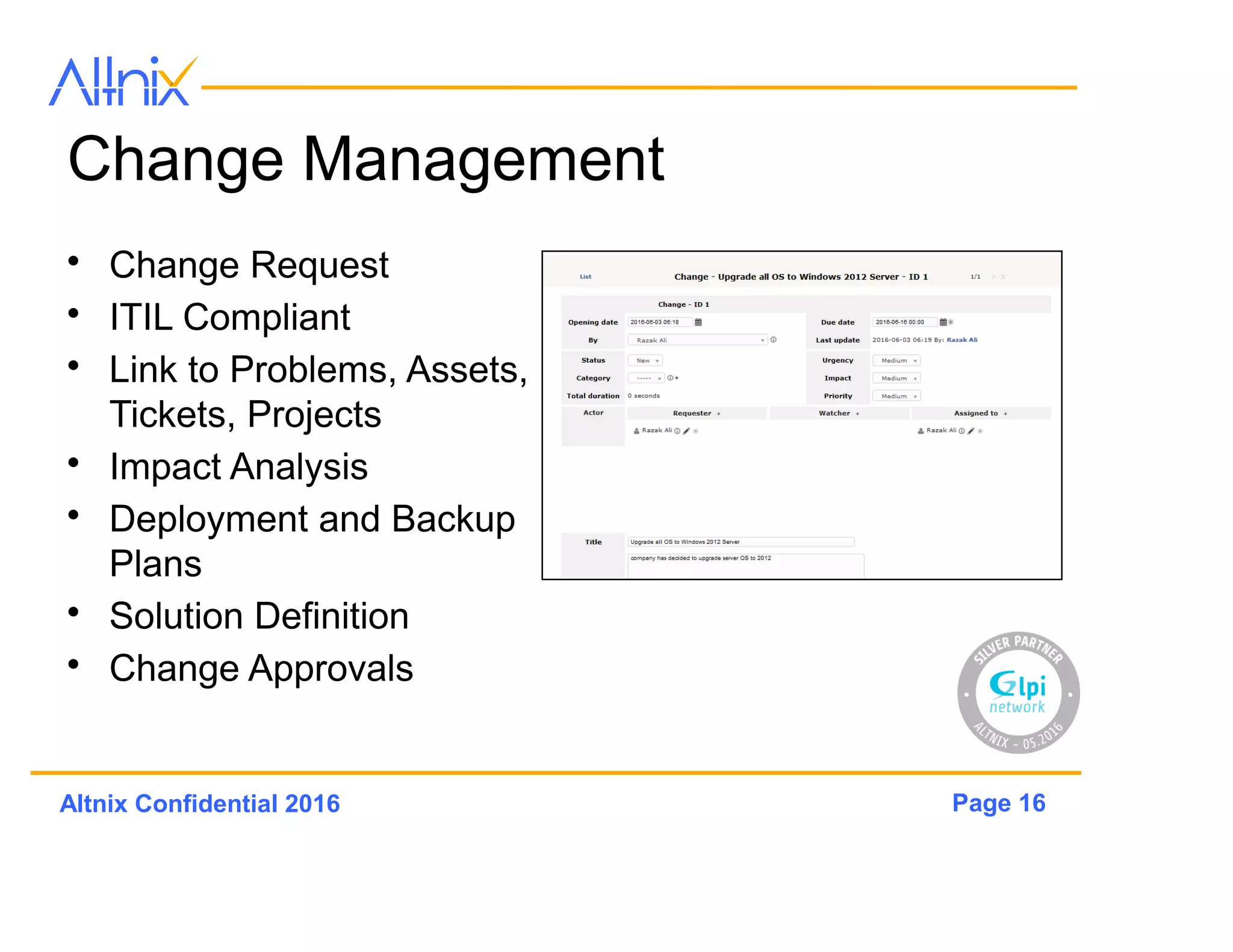 Page 16Altnix Confidential 2016
Change Management
• Change Request
• ITIL Compliant
• Link to Problems, Assets,
Tickets, Projects
• Impact Analysis
• Deployment and Backup
Plans
• Solution Definition
• Change Approvals
 