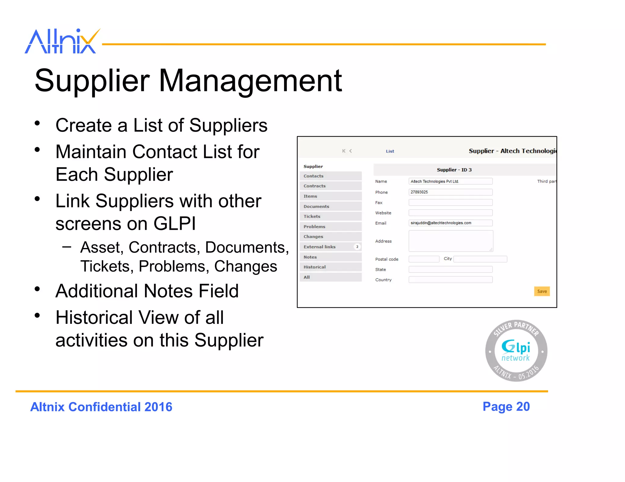 Page 20Altnix Confidential 2016
Supplier Management
• Create a List of Suppliers
• Maintain Contact List for
Each Supplier
• Link Suppliers with other
screens on GLPi
– Asset, Contracts, Documents,
Tickets, Problems, Changes
• Additional Notes Field
• Historical View of all
activities on this Supplier
 