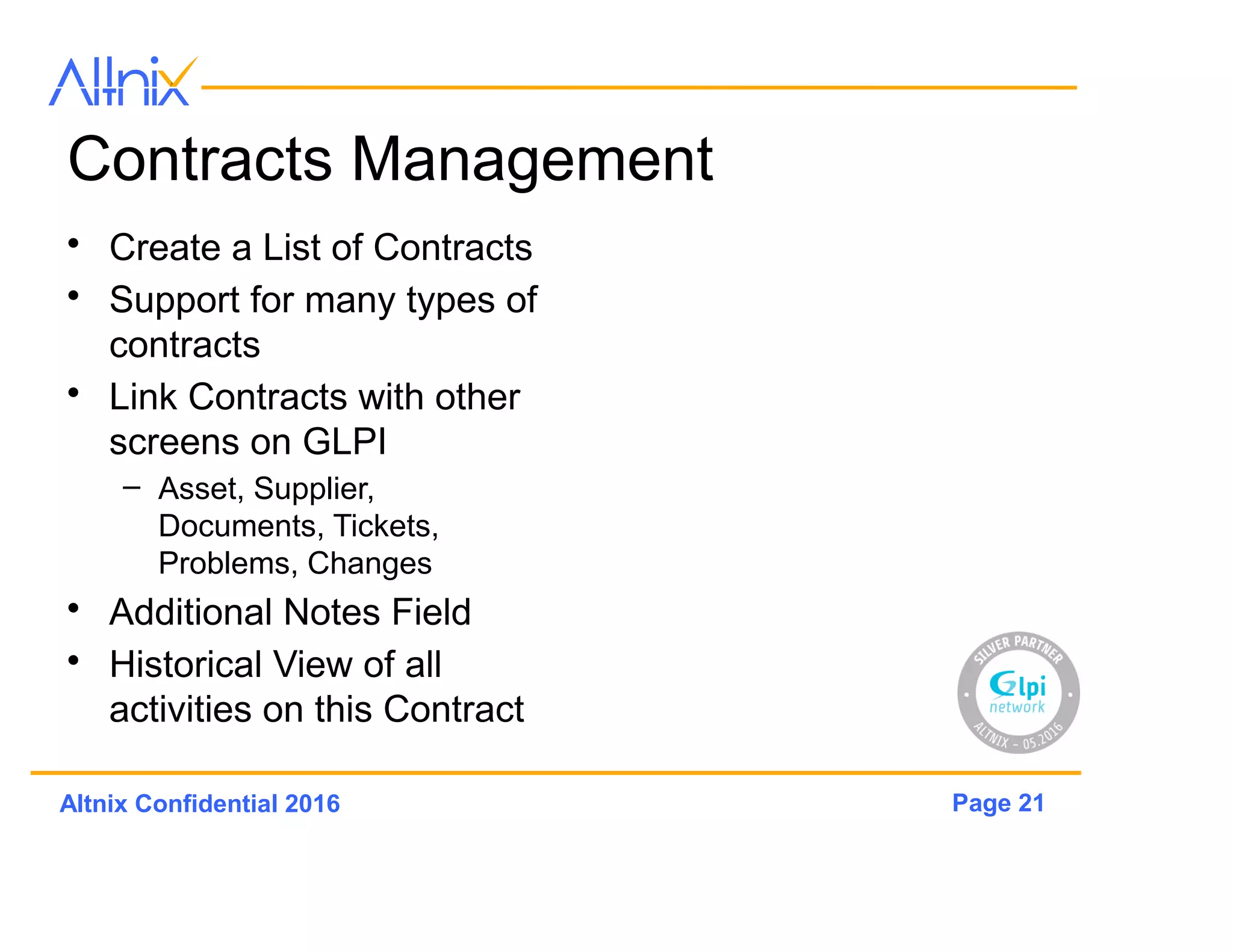 Page 21Altnix Confidential 2016
Contracts Management
• Create a List of Contracts
• Support for many types of
contracts
• Link Contracts with other
screens on GLPi
– Asset, Supplier,
Documents, Tickets,
Problems, Changes
• Additional Notes Field
• Historical View of all
activities on this Contract
 