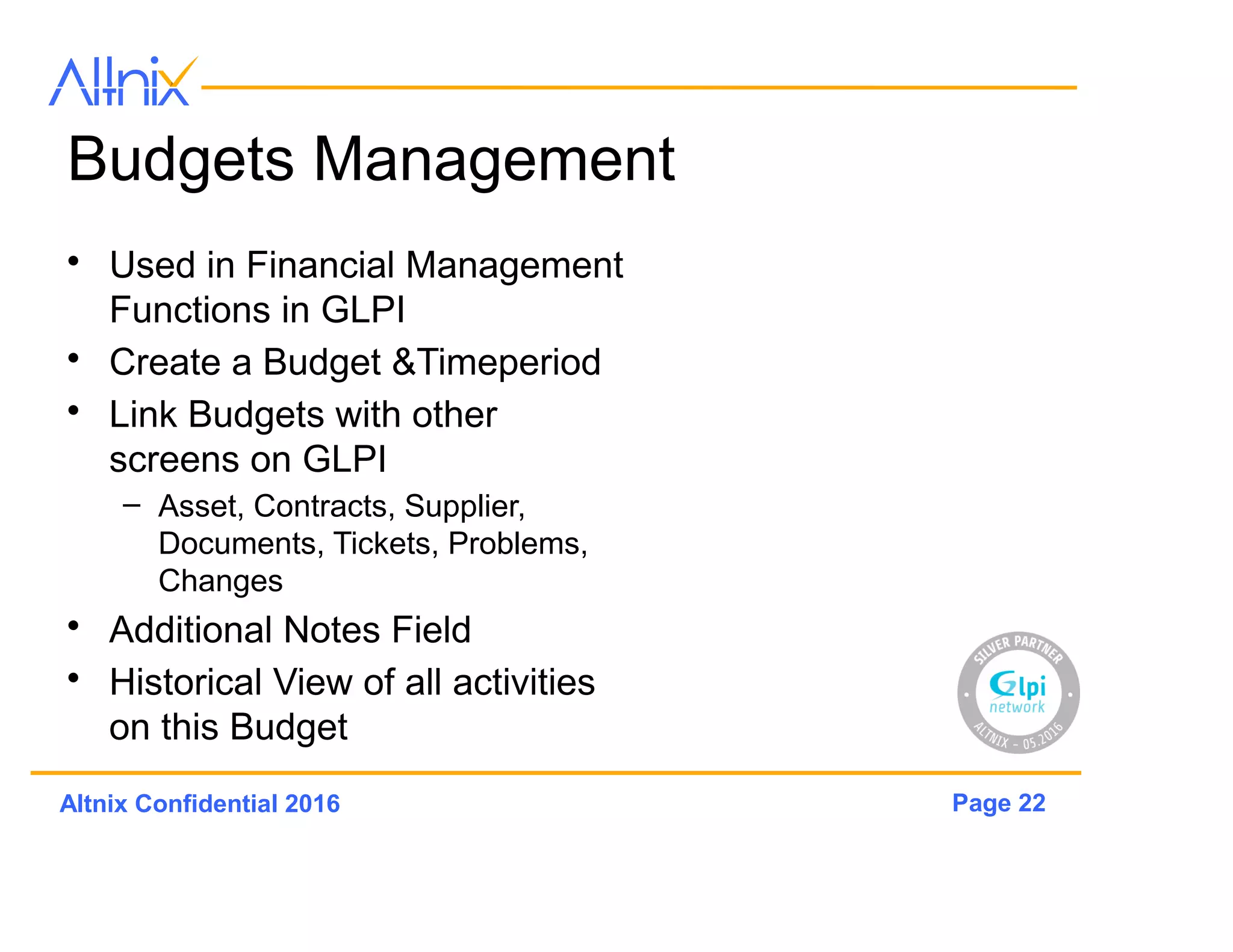 Page 22Altnix Confidential 2016
Budgets Management
• Used in Financial Management
Functions in GLPi
• Create a Budget &Timeperiod
• Link Budgets with other
screens on GLPi
– Asset, Contracts, Supplier,
Documents, Tickets, Problems,
Changes
• Additional Notes Field
• Historical View of all activities
on this Budget
 