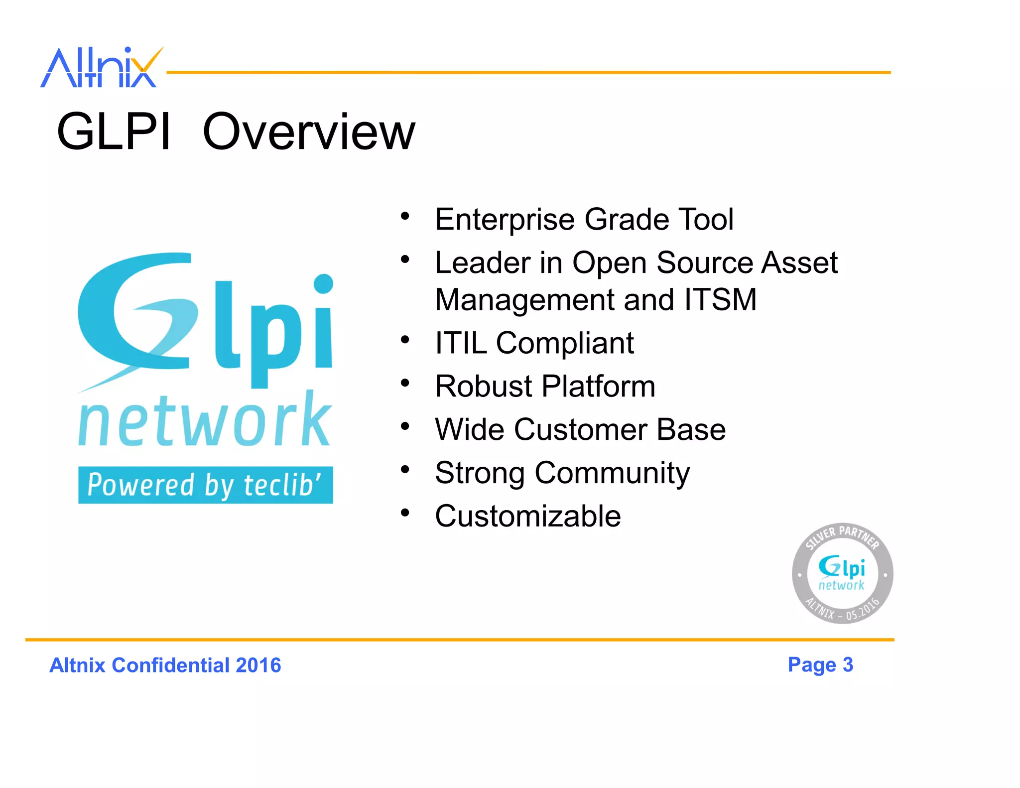 Page 3Altnix Confidential 2016
GLPi Network Overview
• Enterprise Grade Tool
• Leader in Open Source Asset
Management
• ITIL Compliant
• Robust Platform
• Wide Customer Base
• Strong Community
• Customizable
 