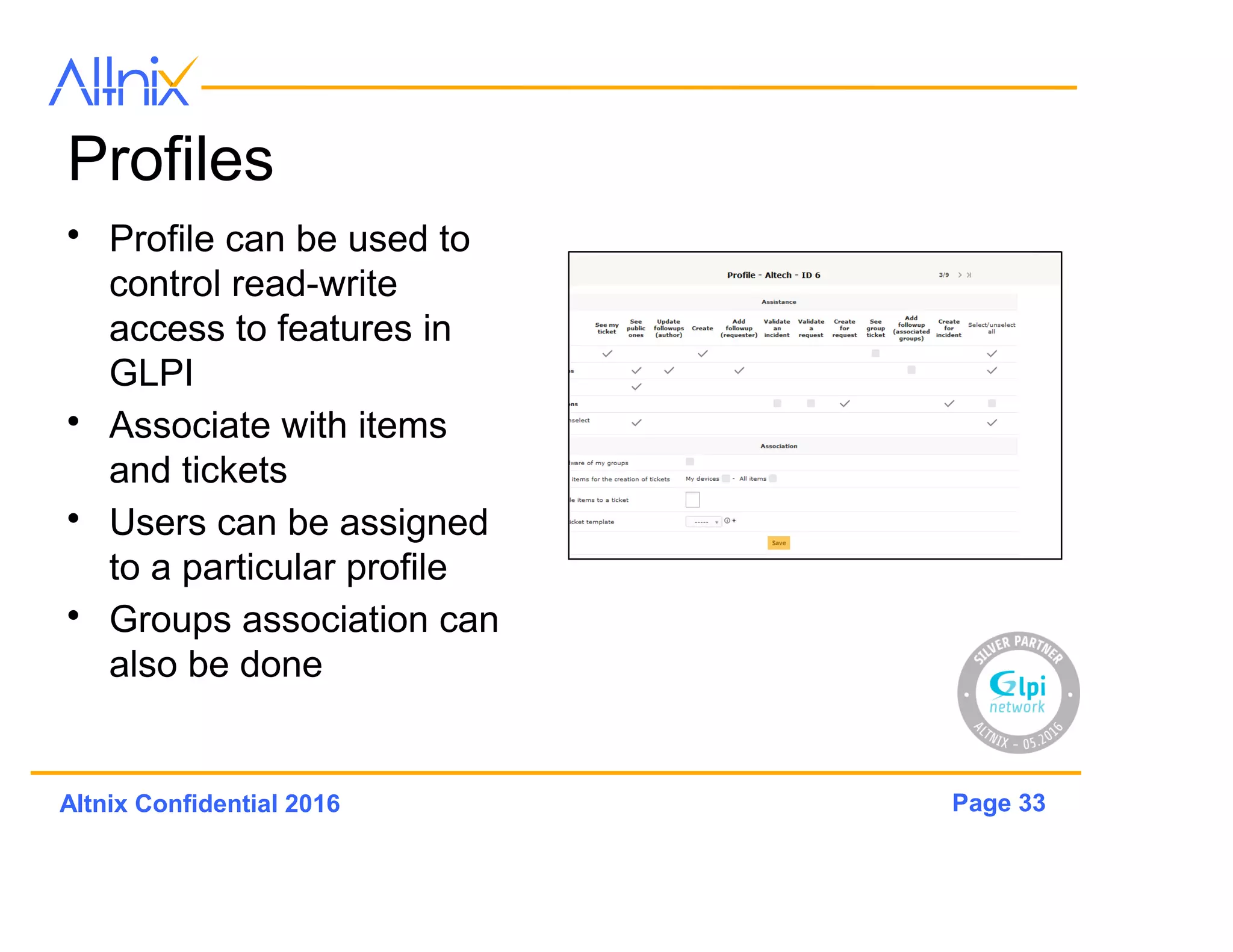 Page 33Altnix Confidential 2016
Groups
• Logical Grouping of
Users
– Example: Department or
Branch Location
• Can contain Items
• Permissions can be
allocated per group
• Very useful in Multi-
Tenancy Situations
• Link to Tickets,
Problems, Changes
 