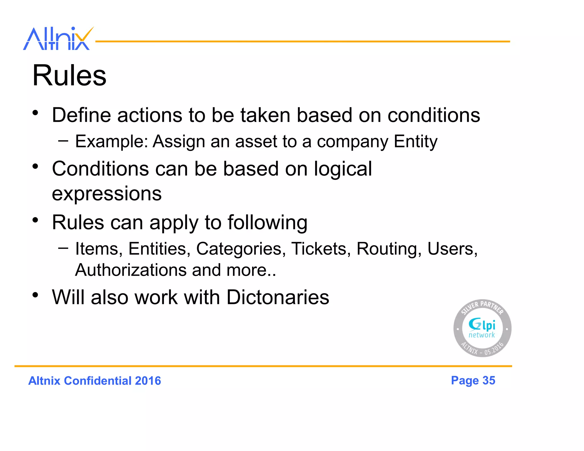 Page 35Altnix Confidential 2016
Entities
• Used to manage organization structure of any
company
• GLPi supports multi-tenancy
• Single GLPi can be used across multiple
companies
• Entity loosely defined and can be mapped to
different types of organizations
 