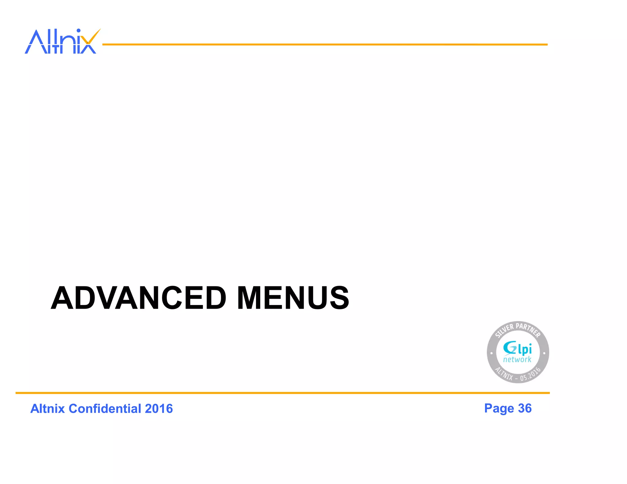 Page 36Altnix Confidential 2016
Rules
• Define actions to be taken based on conditions
– Example: Assign an asset to a company Entity
• Conditions can be based on logical
expressions
• Rules can apply to following
– Items, Entities, Categories, Tickets, Routing, Users,
Authorizations and more..
• Will also work with Dictonaries
 