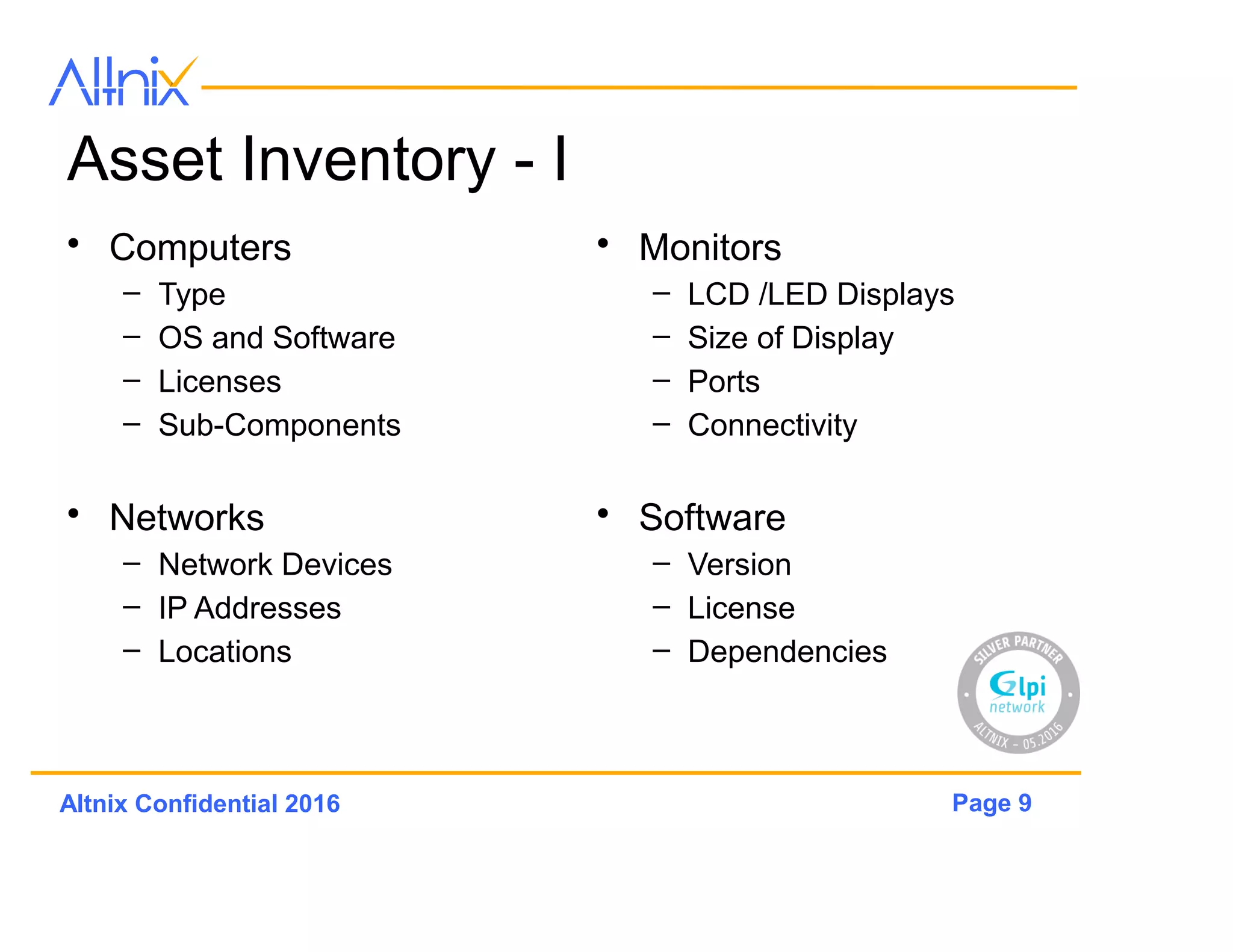 Page 9Altnix Confidential 2016
Asset Inventory - I
• Computers
– Type
– OS and Software
– Licenses
– Sub-Components
• Networks
– Network Devices
– IP Addresses
– Locations
• Monitors
– LCD /LED Displays
– Size of Display
– Ports
– Connectivity
• Software
– Version
– License
– Dependencies
 