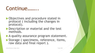 Continue……..
Objectives and procedure stated in
protocol ( including the changes in
protocol).
Description or material and the test
methods.
A quality assurance program statement.
Storage ( specimens, reference, items,
raw data and final report ).
9 April 2020Krishna Pharmacy College, Bijnor 10
 