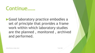 Continue……
Good laboratory practice embodies a
set of principle that provides a frame
work within which laboratory studies
are the planned , monitored , archived
and performed.
9 April 2020Krishna Pharmacy College, Bijnor 3
 