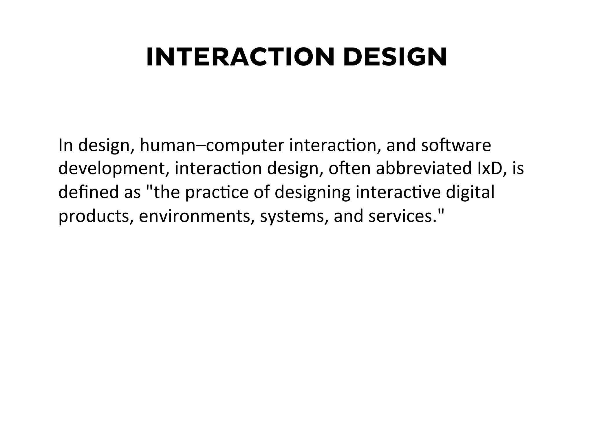 INTERACTION DESIGN
In	
  design,	
  human–computer	
  interacEon,	
  and	
  soXware	
  
development,	
  interacEon	
  design,	
  oXen	
  abbreviated	
  IxD,	
  is	
  
deﬁned	
  as	
  "the	
  pracEce	
  of	
  designing	
  interacEve	
  digital	
  
products,	
  environments,	
  systems,	
  and	
  services."	
  	
  
 