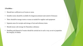 3.Facilities –
• Should have sufficient no.of rooms or areas
• Suitable rooms should be available for diagnosis,tratment and control of diseases
• There should be storage rooms or areas as needed for supplies and equipment
• Separate areas for receipts and storage of test and reference items
• Should ensure safe storage for Hazardous substance
• Handling and disposal of wastes should be carried out in such a way as not to jeopardies
the integrity of studies
 
