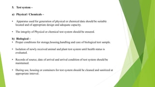 5. Test system –
a) Physical / Chemicals –
• Apparatus used for generation of physical or chemical data should be suitable
located and of appropriate design and adequate capacity.
• The integrity of Physical or chemical test system should be ensured.
b) Biological –
• Proper conditions for storage,housing,handling and care of biological test sample.
• Isolation of newly received animal and plant test system until health status is
evaluated.
• Records of source, date of arrival and arrival condition of test system should be
maintained.
• During use, housing or containers for test system should be cleaned and sanitized at
appropriate interval.
 