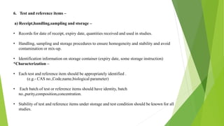 6. Test and reference items –
a) Receipt,handling,sampling and storage –
• Records for date of receipt, expiry date, quantities received and used in studies.
• Handling, sampling and storage procedures to ensure homogeneity and stability and avoid
contamination or mix-up.
• Identification information on storage container (expiry date, some storage instruction)
*Characterization –
• Each test and reference item should be appropriately identified .
(e.g.- CAS no.,Code,name,biological parameter)
• Each batch of test or reference items should have identity, batch
no.,purity,composition,concentration.
• Stability of test and reference items under storage and test condition should be known for all
studies.
 