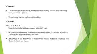 c) Dates –
• The date of approval of study plan by signature of study director, the test facility
management and sponsor.
• Experimental starting and completion dates.
d) Record -
*Conduct of study –
• Study to be conducted in accordance with study plan.
• All data generated during the conduct of the study should be recorded accurately.
These entries should be signed and dated.
• Any change in raw data should be made should indicate the reason for change and
should be dated and signed.
 