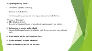 9. Reporting of study results –
• Submit final report for each study.
• Approval by study director.
• Correction,addition,amendments to be signed and dated by study director.
*Content of final report –
a) Identification of study –
• Descriptive title, identification of test and reference item, purity and stability.
b) Information on sponsor and test facility –
• Name and addresses of sponsor, test facility, study director, scientists involved to the
study.
c) Experimental starting and completion date –
d) Quality assurance program statement –
e) Description of materials and test methods –
 