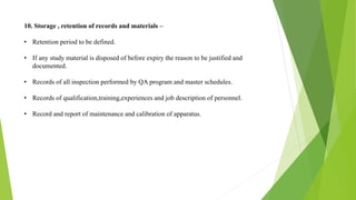 10. Storage , retention of records and materials –
• Retention period to be defined.
• If any study material is disposed of before expiry the reason to be justified and
documented.
• Records of all inspection performed by QA program and master schedules.
• Records of qualification,training,experiences and job description of personnel.
• Record and report of maintenance and calibration of apparatus.
 