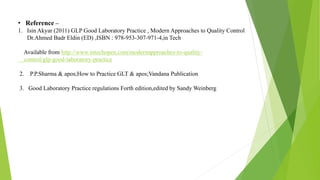 • Reference –
1. Isin Akyar (2011) GLP Good Laboratory Practice , Modern Approaches to Quality Control
Dr.Ahmed Badr Eldin (ED) ,ISBN : 978-953-307-971-4,in Tech
Available from http://www.intechopen.com/modernapproaches-to-quality-
control/glp-good-laboratory-practice
2. P.P.Sharma & apos;How to Practice GLT & apos;Vandana Publication
3. Good Laboratory Practice regulations Forth edition,edited by Sandy Weinberg
 