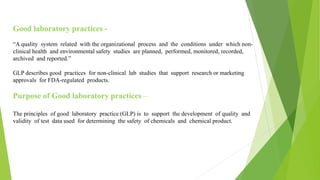 Good laboratory practices -
“A quality system related with the organizational process and the conditions under which non-
clinical health and environmental safety studies are planned, performed, monitored, recorded,
archived and reported.”
GLP describes good practices for non-clinical lab studies that support research or marketing
approvals for FDA-regulated products.
Purpose of Good laboratory practices –
The principles of good laboratory practice (GLP) is to support the development of quality and
validity of test data used for determining the safety of chemicals and chemical product.
 