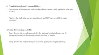b) Principal investigator’s responsibilities –
• Investigator will ensure that study conducted in accordance with applicable principles
of GLP.
• Approve the study plan and any amendments and SOP’s are available to study
personnel.
c) Study directors responsibility –
• Study director has overall responsibility for technical conduct of study and fir
interpretation,analysis,documentation and reporting of results.
• Study director has responsibility of for overall quality and integrity of study.
 