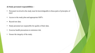 d) Study personnel responsibilities –
• Personnel involved in the study must be knowledgeable in those parts of principles of
GLP.
• Access to the study plan and appropriate SOP’s
• Record raw data.
• Study personnel are responsible for quality of their data.
• Exercise health precautions to minimize risk.
• Ensure the integrity of the study.
 