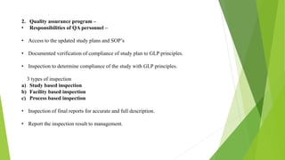 2. Quality assurance program –
• Responsibilities of QA personnel –
• Access to the updated study plans and SOP’s
• Documented verification of compliance of study plan to GLP principles.
• Inspection to determine compliance of the study with GLP principles.
3 types of inspection
a) Study based inspection
b) Facility based inspection
c) Process based inspection
• Inspection of final reports for accurate and full description.
• Report the inspection result to management.
 
