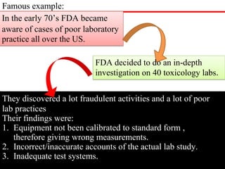 Famous example:
In the early 70’s FDA became
aware of cases of poor laboratory
practice all over the US.
FDA decided to do an in-depth
investigation on 40 toxicology labs.
They discovered a lot fraudulent activities and a lot of poor
lab practices
Their findings were:
1. Equipment not been calibrated to standard form ,
therefore giving wrong measurements.
2. Incorrect/inaccurate accounts of the actual lab study.
3. Inadequate test systems.
 
