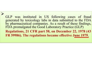 
GLP was instituted in US following cases of fraud
generated by toxicology labs in data submitted to the FDA
by pharmaceutical companies. As a result of these findings,
FDA promulgated the Good Laboratory Practice (GLP)

Regulations, 21 CFR part 58, on December 22, 1978 (43
FR 59986). The regulations became effective June 1979.
 