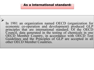 As a international standard:

In 1981 an organization named OECD (organization for
economic co-operation and development) produced GLP
principles that are international standard. Of the OECD
Council, data generated in the testing of chemicals in one
OECD Member Country, in accordance with OECD Test
Guidelines and the Principles of GLP are accepted in all
other OECD Member Countries.

 