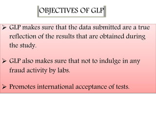 OBJECTIVES OF GLP
 GLP makes sure that the data submitted are a true
reflection of the results that are obtained during
the study.


 GLP also makes sure that not to indulge in any
fraud activity by labs.


 Promotes international acceptance of tests.
 
