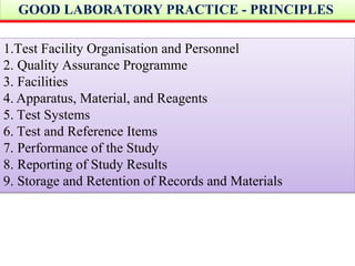 GOOD LABORATORY PRACTICE - PRINCIPLES
1.Test Facility Organisation and Personnel
2. Quality Assurance Programme
3. Facilities
4. Apparatus, Material, and Reagents
5. Test Systems
6. Test and Reference Items
7. Performance of the Study
8. Reporting of Study Results
9. Storage and Retention of Records and Materials
 