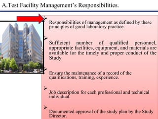 A.Test Facility Management’s Responsibilities.

Responsibilities of management as defined by these
principles of good laboratory practice.


Sufficient number of qualified personnel,
appropriate facilities, equipment, and materials are
available for the timely and proper conduct of the
Study


Ensure the maintenance of a record of the
qualifications, training, experience.


Job description for each professional and technical
individual.


Documented approval of the study plan by the Study
Director.

 