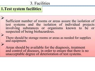 3. Facilities
1.Test system facilities

Sufficient number of rooms or areas assure the isolation of
test systems and the isolation of individual projects
involving substances or organisms known to be or
suspected of being biohazardous.


There should be storage rooms or areas as needed for supplies
and equipment.


Areas should be available for the diagnosis, treatment
and control of diseases, in order to ensure that there is no
unacceptable degree of deterioration of test systems.

 