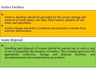 Archive Facilities

Archive facilities should be provided for the secure storage and
retrieval of study plans, raw data, final reports, samples of test
items and specimens.


Archive design and archive conditions should protect contents from
untimely deterioration.

waste disposal

Handling and disposal of wastes should be carried out in such a way
as not to jeopardise the integrity of studies. This includes provision for
appropriate collection, storage and disposal facilities, and
decontamination and transportation procedures

 