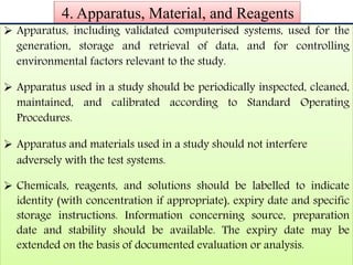 4. Apparatus, Material, and Reagents
 Apparatus, including validated computerised systems, used for the
generation, storage and retrieval of data, and for controlling
environmental factors relevant to the study.

 Apparatus used in a study should be periodically inspected, cleaned,
maintained, and calibrated according to Standard Operating
Procedures.

 Apparatus and materials used in a study should not interfere
adversely with the test systems.

 Chemicals, reagents, and solutions should be labelled to indicate
identity (with concentration if appropriate), expiry date and specific
storage instructions. Information concerning source, preparation
date and stability should be available. The expiry date may be
extended on the basis of documented evaluation or analysis.
 