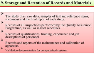 9. Storage and Retention of Records and Materials

The study plan, raw data, samples of test and reference items,
specimens and the final report of each study.


Records of all inspections performed by the Quality Assurance
Programme, as well as master schedules.


Records of qualifications, training, experience and job
descriptions of personnel.


Records and reports of the maintenance and calibration of
apparatus.


Validation documentation for computerised systems.

 