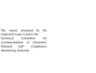 The test facilities/laboratories
have to apply in the prescribed
application form
The report, prepared by the
inspection team, is put to the
Technical Committee for
recommendation to Chairman,
National GLP- Compliance
Monitoring Authority
 