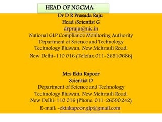 HEAD OF NGCMA:
Dr D R Prasada Raju
Head /Scientist G
drpraju@nic.in
National GLP Compliance Monitoring Authority
Department of Science and Technology
Technology Bhawan, New Mehrauli Road,
New Delhi-110 016 (Telefax 011-26510686)
Mrs Ekta Kapoor
Scientist D
Department of Science and Technology
Technology Bhawan, New Mehrauli Road,
New Delhi-110 016 (Phone: 011-26590242)
E-mail: -ektakapoor.glp@gmail.com
 