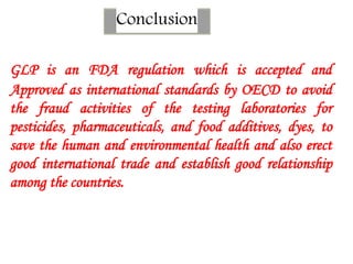 Conclusion
GLP is an FDA regulation which is accepted and
Approved as international standards by OECD to avoid
the fraud activities of the testing laboratories for
pesticides, pharmaceuticals, and food additives, dyes, to
save the human and environmental health and also erect
good international trade and establish good relationship
among the countries.
 