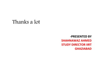 Thanks a lot
-PRESENTED BY
SHAHNAWAZ AHMED
STUDY DIRECTOR IIRT
GHAZIABAD
 