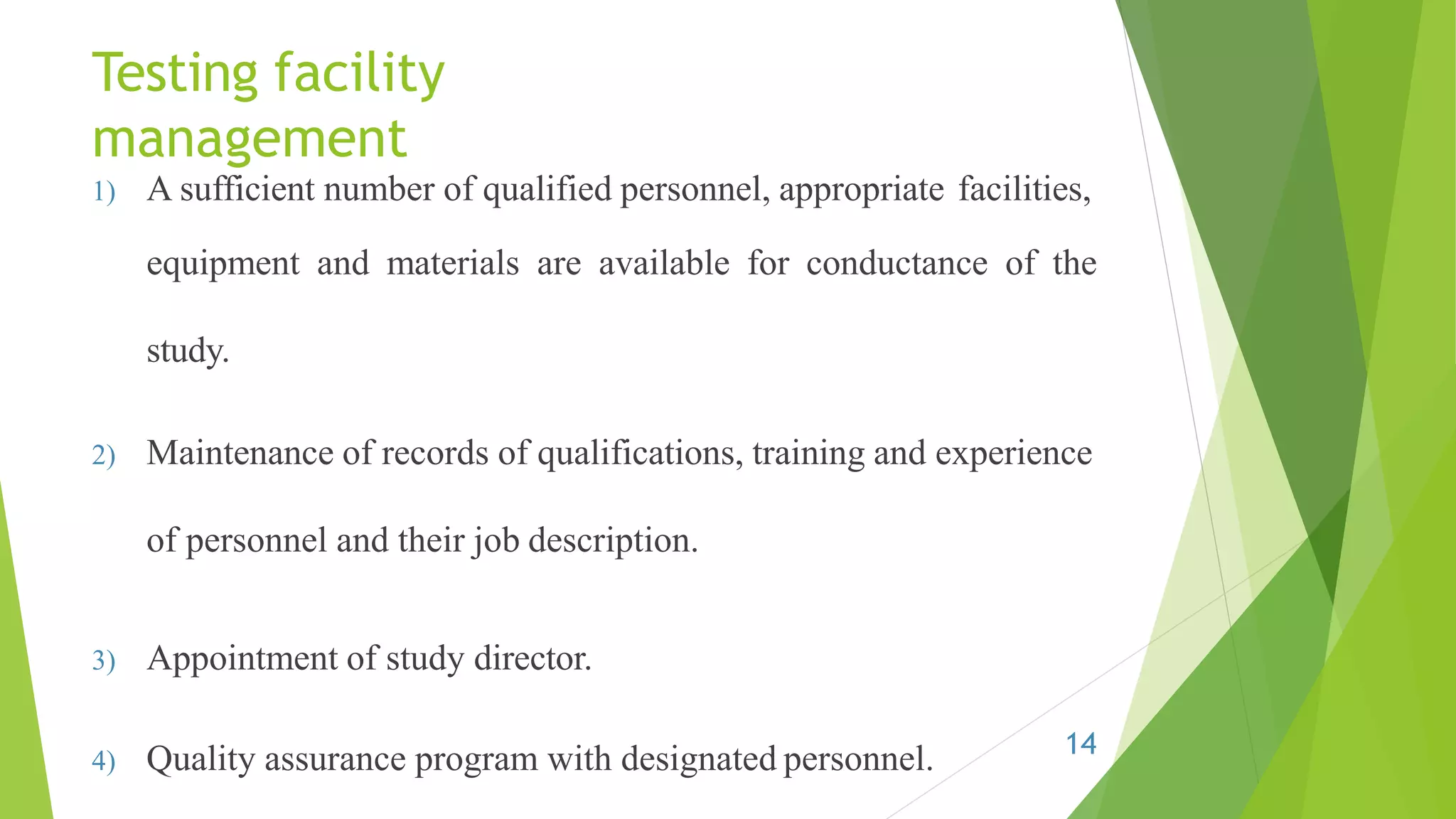Testing facility
management
1) A sufficient number of qualified personnel, appropriate facilities,
equipment and materials are available for conductance of the
study.
2) Maintenance of records of qualifications, training and experience
of personnel and their job description.
3) Appointment of study director.
4) Quality assurance program with designated personnel. 14
 