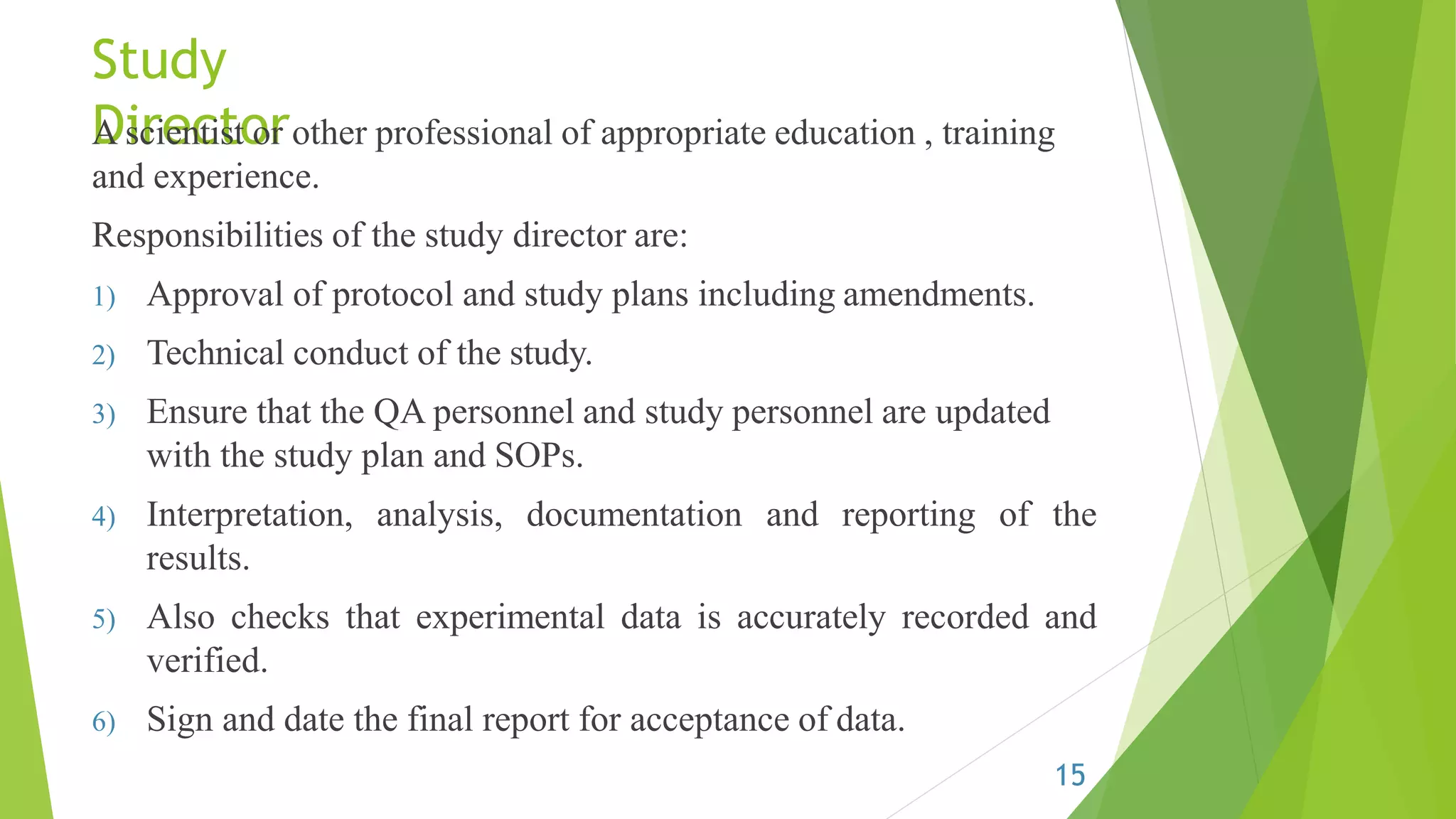 Study
DirectorA scientist or other professional of appropriate education , training
and experience.
Responsibilities of the study director are:
1) Approval of protocol and study plans including amendments.
2) Technical conduct of the study.
3) Ensure that the QA personnel and study personnel are updated
with the study plan and SOPs.
4) Interpretation, analysis, documentation and reporting of the
results.
5) Also checks that experimental data is accurately recorded and
verified.
6) Sign and date the final report for acceptance of data.
15
 