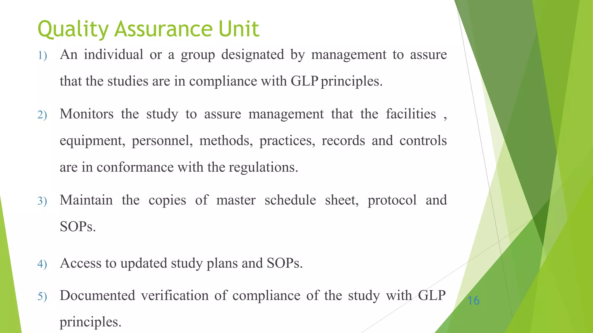 Quality Assurance Unit
1) An individual or a group designated by management to assure
that the studies are in compliance with GLPprinciples.
2) Monitors the study to assure management that the facilities ,
equipment, personnel, methods, practices, records and controls
are in conformance with the regulations.
3) Maintain the copies of master schedule sheet, protocol and
SOPs.
4) Access to updated study plans and SOPs.
5) Documented verification of compliance of the study with GLP
principles.
16
 