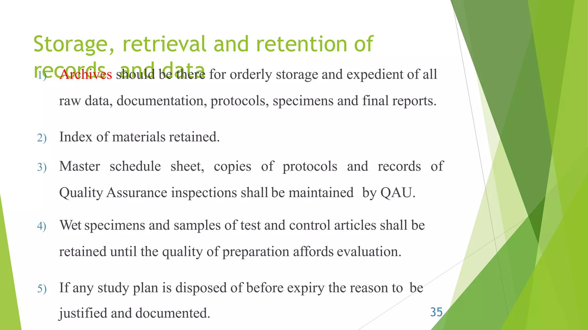 Storage, retrieval and retention of
records and data1) Archives should be there for orderly storage and expedient of all
raw data, documentation, protocols, specimens and final reports.
2) Index of materials retained.
3) Master schedule sheet, copies of protocols and records of
Quality Assurance inspections shall be maintained by QAU.
4) Wet specimens and samples of test and control articles shall be
retained until the quality of preparation affords evaluation.
5) If any study plan is disposed of before expiry the reason to be
justified and documented. 35
 